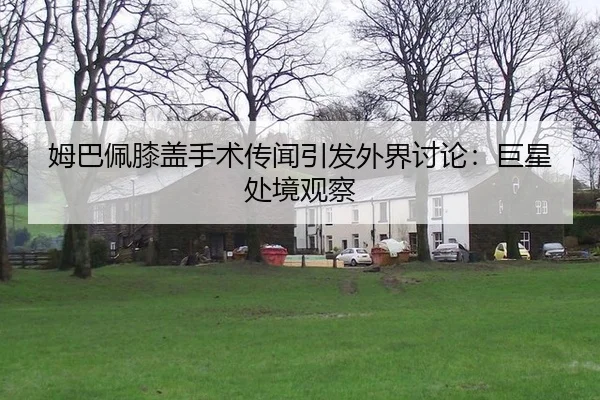 姆巴佩膝盖手术传闻引发外界讨论：巨星处境观察